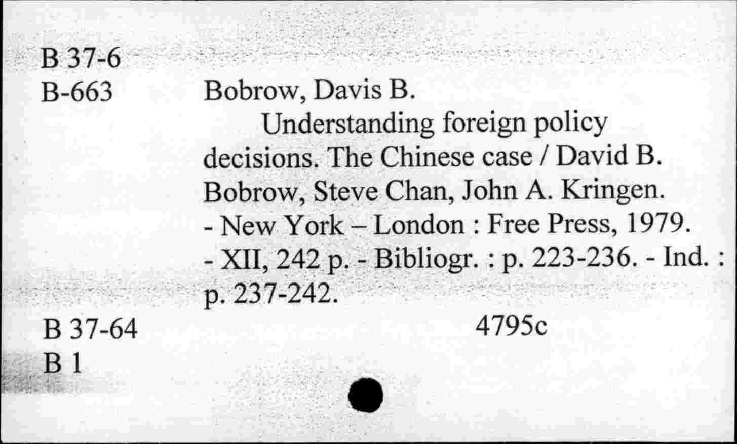 ﻿B37-6
B-663 Bobrow, Davis B.
Understanding foreign policy decisions. The Chinese case / David B. Bobrow, Steve Chan, John A. Kringen.
-	New York - London : Free Press, 1979.
-	XII, 242 p. - Bibliogr. : p. 223-236. - Ind. : p. 237-242.
B 37-64
B 1
4795c